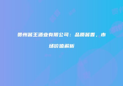贵州酱王酒业有限公司：品质酱香，市场价值解析