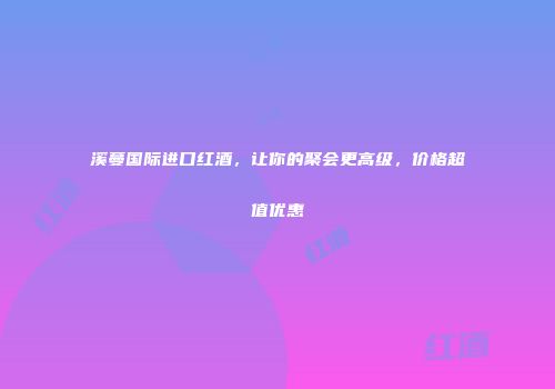 溪蔓国际进口红酒，让你的聚会更高级，价格超值优惠