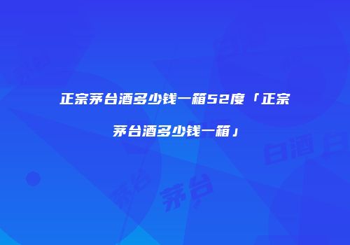 正宗茅台酒多少钱一箱52度「正宗茅台酒多少钱一箱」