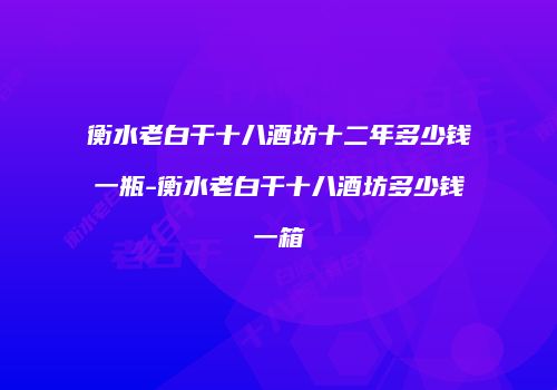 衡水老白干十八酒坊十二年多少钱一瓶-衡水老白干十八酒坊多少钱一箱