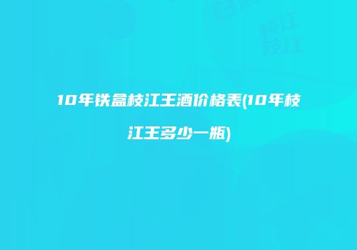 10年铁盒枝江王酒价格表(10年枝江王多少一瓶)