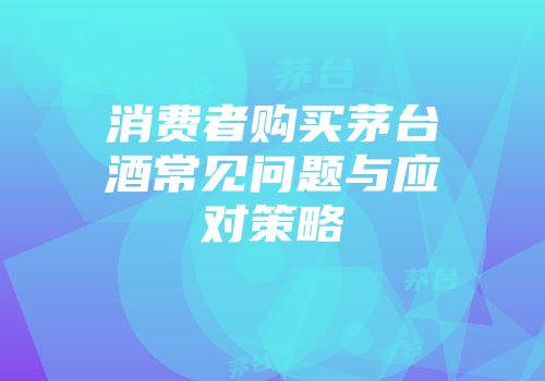 消费者购买茅台酒常见问题与应对策略