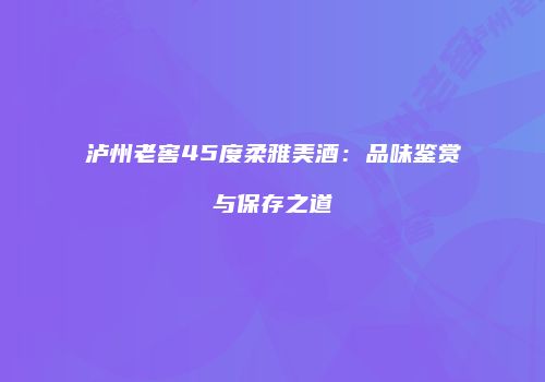泸州老窖45度柔雅美酒：品味鉴赏与保存之道