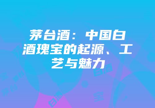 茅台酒：中国白酒瑰宝的起源、工艺与魅力