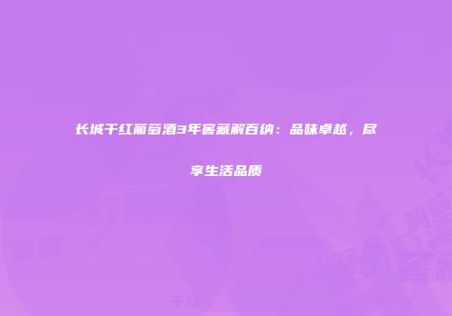 长城干红葡萄酒3年窖藏解百纳：品味卓越，尽享生活品质