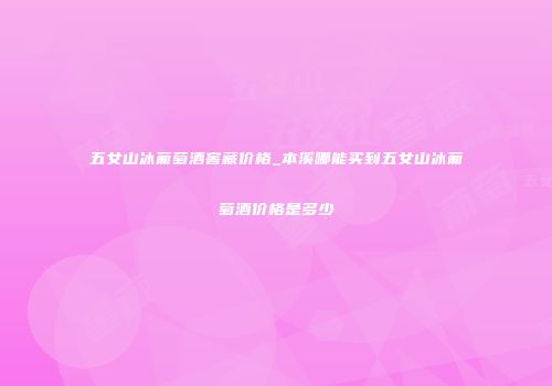 五女山冰葡萄酒窖藏价格_本溪哪能买到五女山冰葡萄酒价格是多少