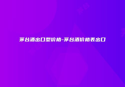 茅台酒出口型价格-茅台酒价格表出口