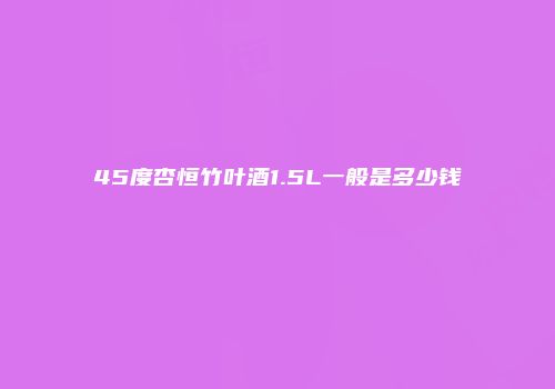 45度杏恒竹叶酒1.5L一般是多少钱