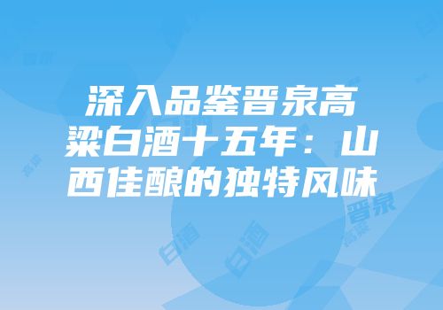 深入品鉴晋泉高粱白酒十五年：山西佳酿的独特风味