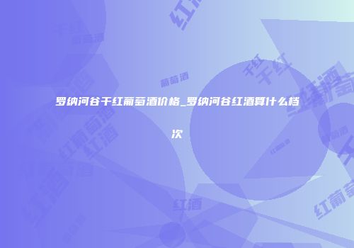罗纳河谷干红葡萄酒价格_罗纳河谷红酒算什么档次