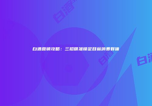白酒营销攻略：三招精准锁定目标消费群体