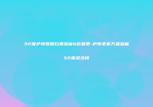 52度泸州陈酿白酒珍藏6价格表-泸州老窖万福珍藏52度多少钱