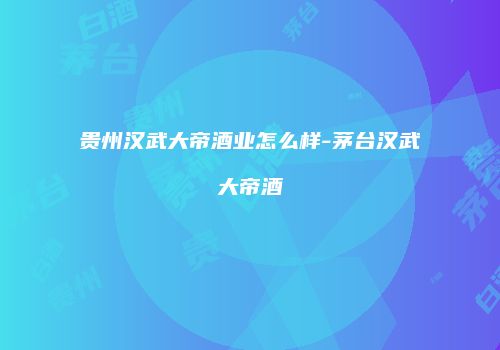 贵州汉武大帝酒业怎么样-茅台汉武大帝酒