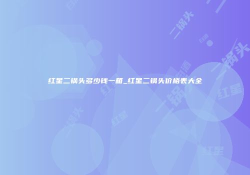 红星二锅头多少钱一箱_红星二锅头价格表大全