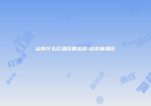 山东什么红酒庄园出名-山东省酒庄
