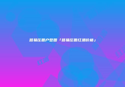 路易庄园户型图「路易庄园红酒价格」