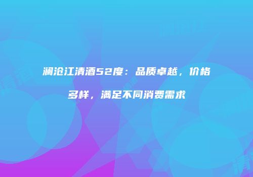 澜沧江清酒52度：品质卓越，价格多样，满足不同消费需求