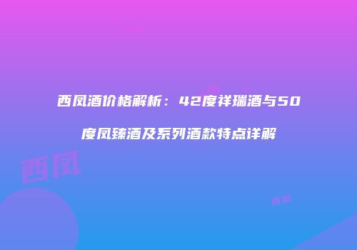 西凤酒价格解析：42度祥瑞酒与50度凤臻酒及系列酒款特点详解