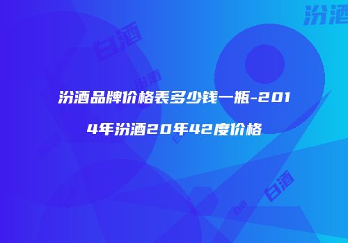 汾酒品牌价格表多少钱一瓶-2014年汾酒20年42度价格