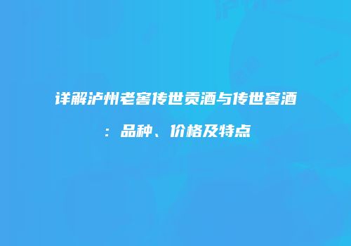 详解泸州老窖传世贡酒与传世窖酒：品种、价格及特点