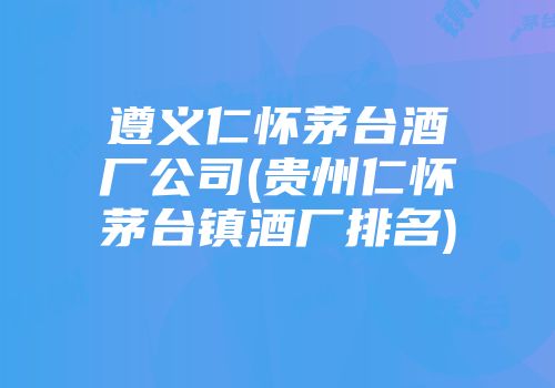 遵义仁怀茅台酒厂公司(贵州仁怀茅台镇酒厂排名)