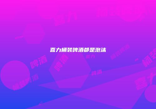 喜力桶装啤酒都是泡沫