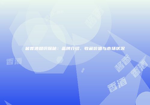 酱香酒知识探秘：品牌介绍、收藏价值与市场状况
