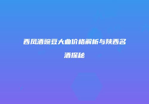 西凤酒豌豆大曲价格解析与陕西名酒探秘