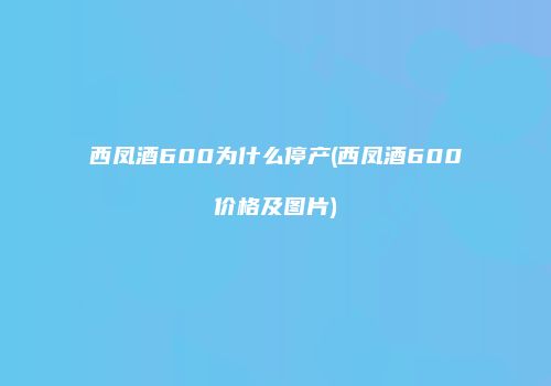 西凤酒600为什么停产(西凤酒600价格及图片)