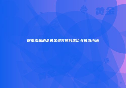 探索高端酒品黄金贵宾酒的定价与价值内涵