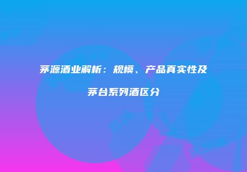 茅源酒业解析：规模、产品真实性及茅台系列酒区分