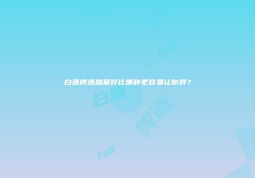 白酒啤酒热量对比哪种更容易让你胖？