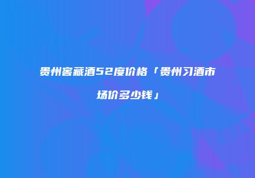 贵州窖藏酒52度价格「贵州习酒市场价多少钱」