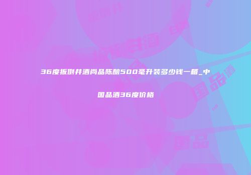 36度扳倒井酒尚品陈酿500毫升装多少钱一箱_中国品酒36度价格