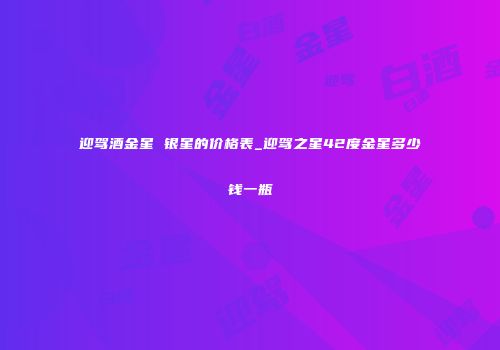 迎驾酒金星 银星的价格表_迎驾之星42度金星多少钱一瓶