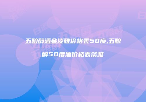 五粮醇酒金淡雅价格表50度,五粮醇50度酒价格表淡雅