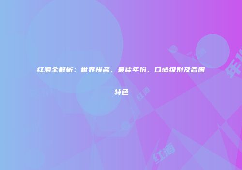 红酒全解析：世界排名、最佳年份、口感级别及各国特色
