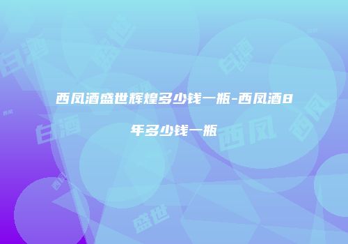 西凤酒盛世辉煌多少钱一瓶-西凤酒8年多少钱一瓶