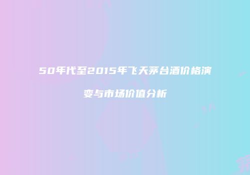 50年代至2015年飞天茅台酒价格演变与市场价值分析