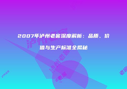 2007年泸州老窖深度解析：品质、价值与生产标准全揭秘
