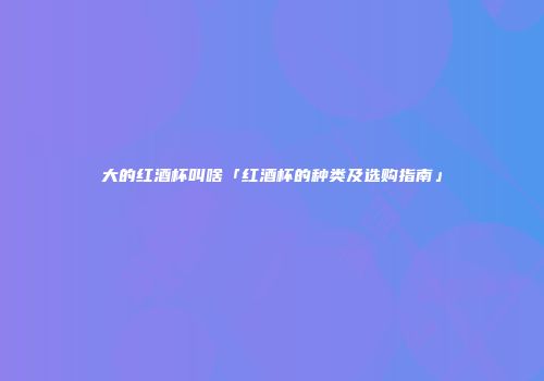 大的红酒杯叫啥「红酒杯的种类及选购指南」