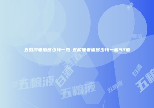 五粮液老酒多少钱一瓶-五粮液老酒多少钱一瓶53度