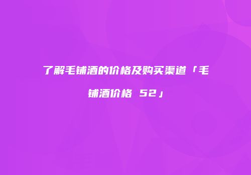 了解毛铺酒的价格及购买渠道「毛铺酒价格 52」