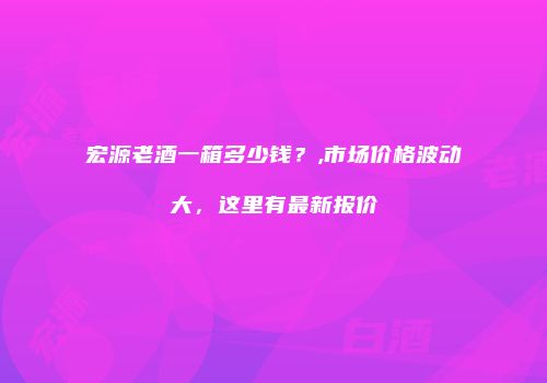 宏源老酒一箱多少钱？,市场价格波动大，这里有最新报价