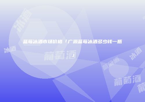 蓝莓冰酒市场价格「广源蓝莓冰酒多少钱一瓶」