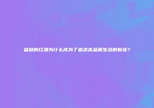 益利的红酒为什么成为了追求高品质生活的新宠？