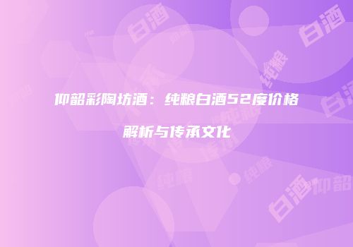 仰韶彩陶坊酒：纯粮白酒52度价格解析与传承文化