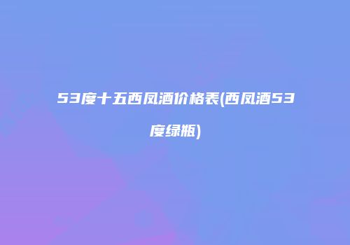 53度十五西凤酒价格表(西凤酒53度绿瓶)