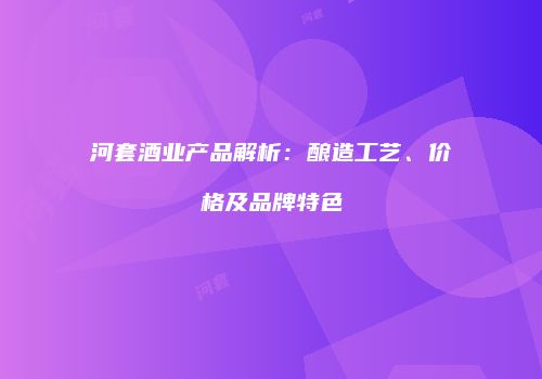 河套酒业产品解析：酿造工艺、价格及品牌特色