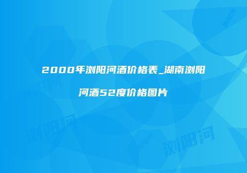 2000年浏阳河酒价格表_湖南浏阳河酒52度价格图片